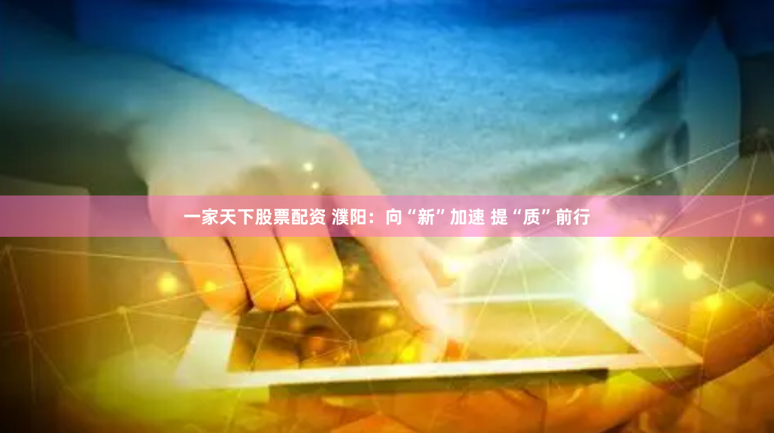 一家天下股票配资 濮阳：向“新”加速 提“质”前行