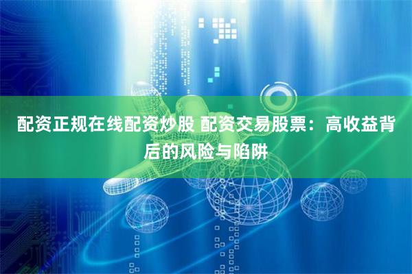 配资正规在线配资炒股 配资交易股票：高收益背后的风险与陷阱