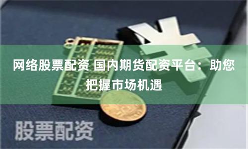 网络股票配资 国内期货配资平台：助您把握市场机遇