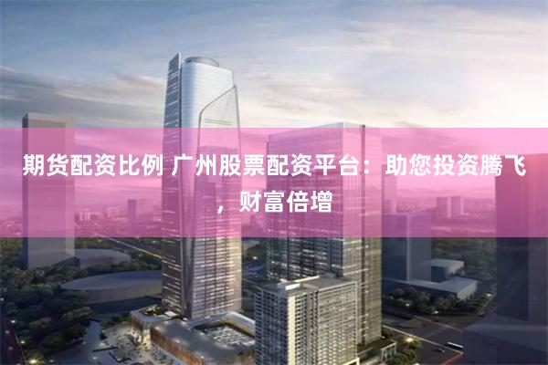 期货配资比例 广州股票配资平台：助您投资腾飞，财富倍增