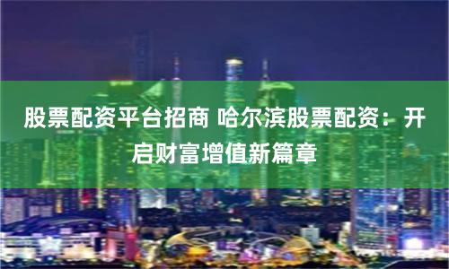 股票配资平台招商 哈尔滨股票配资：开启财富增值新篇章