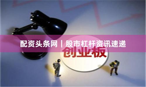 配资头条网｜股市杠杆资讯速递