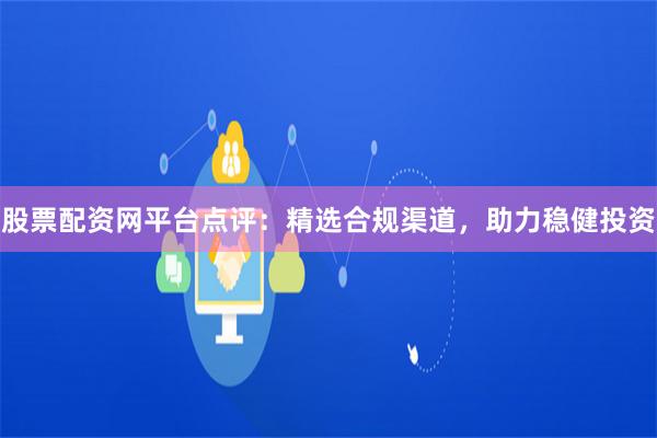 股票配资网平台点评：精选合规渠道，助力稳健投资